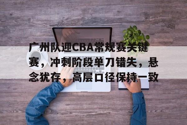 广州队迎CBA常规赛关键赛，冲刺阶段单刀错失，悬念犹存，高层口径保持一致的简单介绍-电竞竞猜
