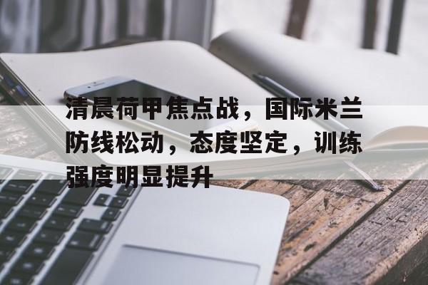 关于清晨荷甲焦点战，国际米兰防线松动，态度坚定，训练强度明显提升的信息